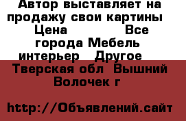 Автор выставляет на продажу свои картины  › Цена ­ 22 000 - Все города Мебель, интерьер » Другое   . Тверская обл.,Вышний Волочек г.